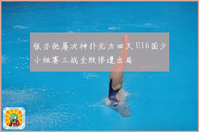 张亦弛屡次神扑无力回天 U16国少小组赛三战全败惨遭出局