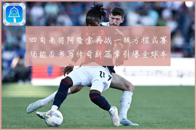 四旬老将阿隆索再战一级方程式赛场能否书写传奇新篇章引爆全球车迷热议解析