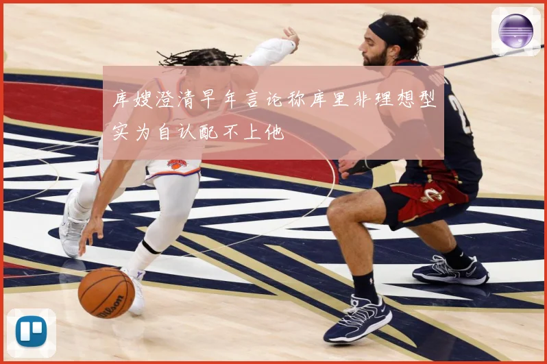 库嫂澄清早年言论称库里非理想型实为自认配不上他