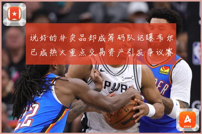 说好的非卖品却成筹码队记曝韦尔已成热火重点交易资产引发争议赛场复盘
