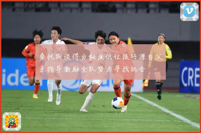 桑托斯谈得分秘诀低位技巧源自父亲指导激励全队努力寻找机会