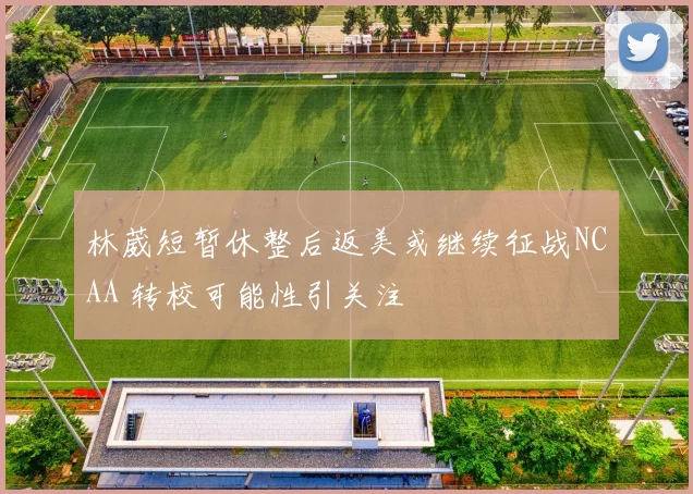 林葳短暂休整后返美或继续征战NCAA 转校可能性引关注