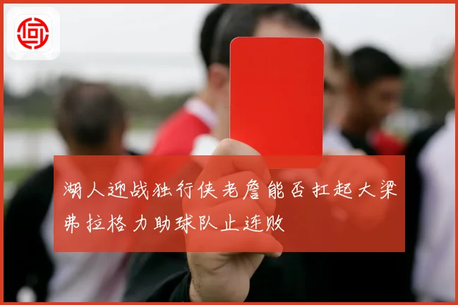 湖人迎战独行侠老詹能否扛起大梁弗拉格力助球队止连败
