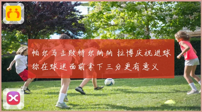 帕尔马击败特尔纳纳 拉博庆祝进球称在球迷面前拿下三分更有意义