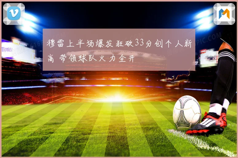 穆雷上半场爆发狂砍33分创个人新高 带领球队火力全开