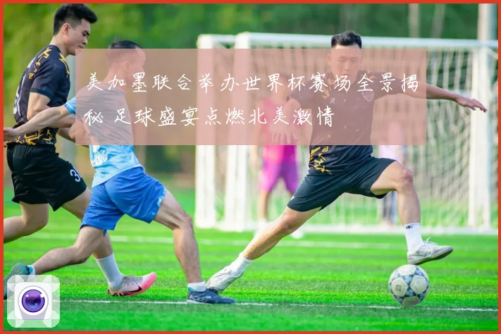 美加墨联合举办世界杯赛场全景揭秘 足球盛宴点燃北美激情
