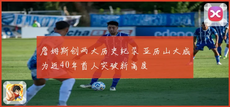 詹姆斯创两大历史纪录 亚历山大成为近40年首人突破新高度