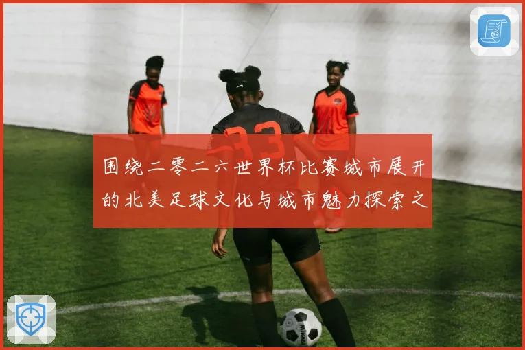 围绕二零二六世界杯比赛城市展开的北美足球文化与城市魅力探索之旅指南
