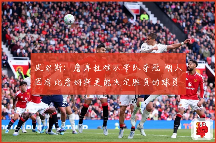 皮尔斯：詹库杜难以带队夺冠 湖人因有比詹姆斯更能决定胜负的球员更强