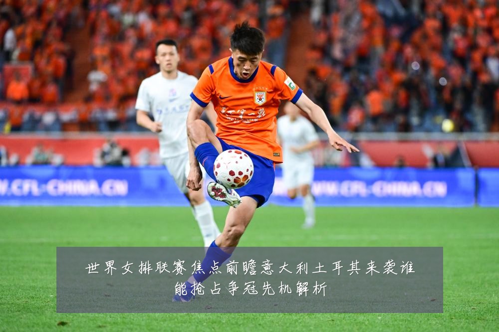 世界女排联赛焦点前瞻意大利土耳其来袭谁能抢占争冠先机解析
