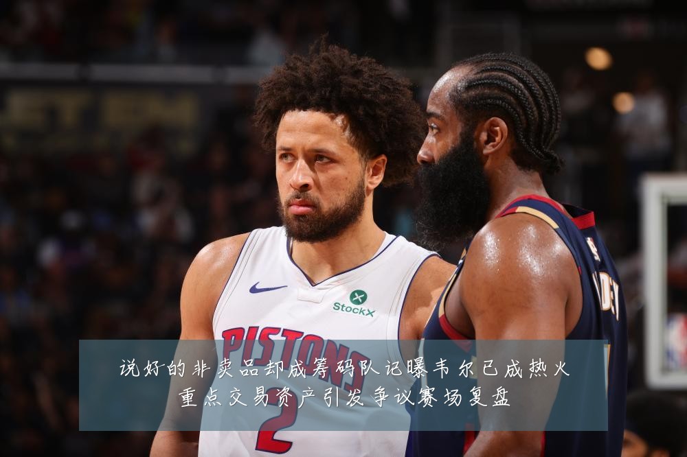 说好的非卖品却成筹码队记曝韦尔已成热火重点交易资产引发争议赛场复盘